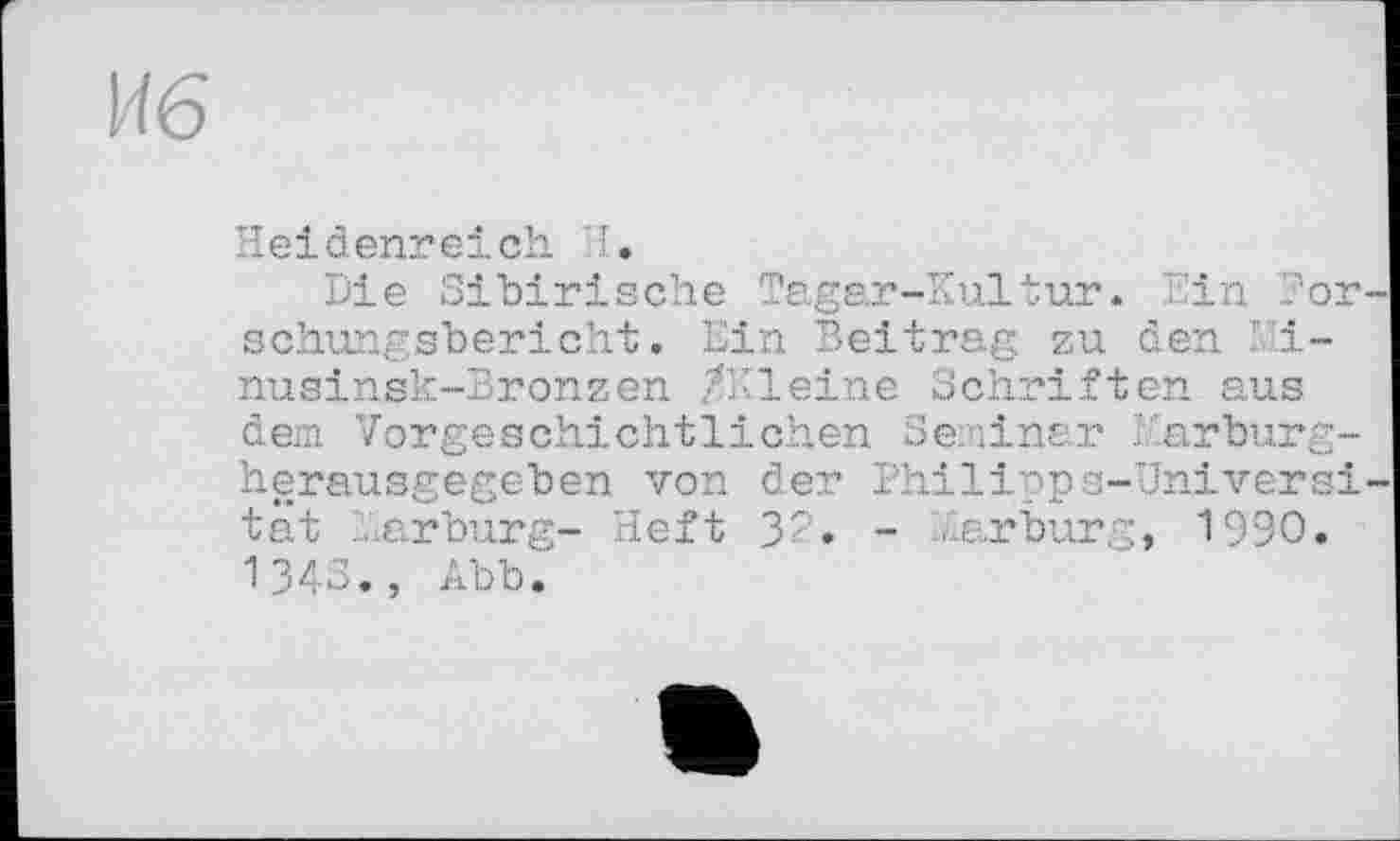 ﻿Иб
Heidenreich. I.
Die Sibirische Tagar-Kultur. Ein For schungsbericht. Ein Beitrag zu den Mi-nusinsk-Bronzen /Kleine Schriften aus
dem Vorgeschichtlichen Seminar Marbur herausgegeben von der Philipps-Univer tat Aarburg- Heft 32. - Aarburg, 1990 1343., Abb.
ад и